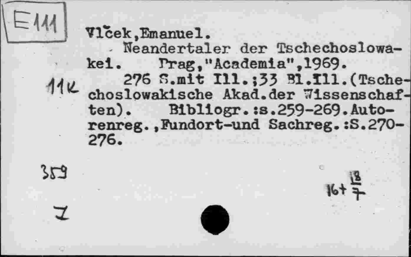 ﻿
VIсек jEmanue1.
- Neandertaler der Tschechoslowa-

kel.	Prag,’•Academia", I969.
2?6 n.mit ІП.їЗЗ	(Tsche
choslowakische Akad.der Wissenschaf ten).	Bibliogr. :s.259-269.Auto-
renreg.,Fundort-und Sachreg.îS.270-276.
